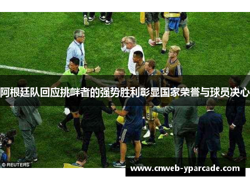 阿根廷队回应挑衅者的强势胜利彰显国家荣誉与球员决心