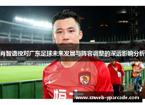 肖智退役对广东足球未来发展与阵容调整的深远影响分析