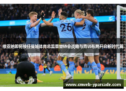 维亚纳即将接任曼城体育总监重塑转会战略与青训布局开启新时代篇