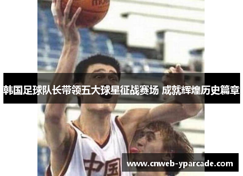 韩国足球队长带领五大球星征战赛场 成就辉煌历史篇章
