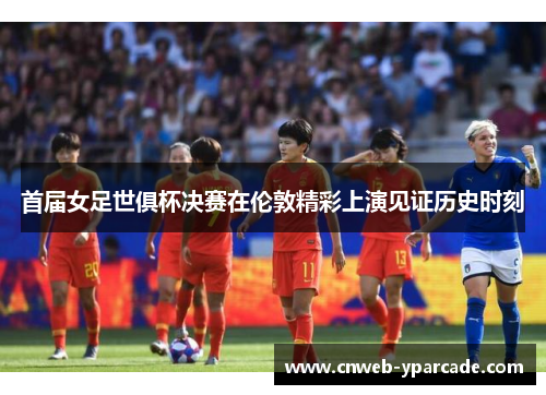 首届女足世俱杯决赛在伦敦精彩上演见证历史时刻